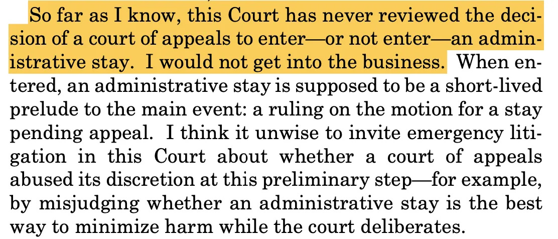 So far as I know, this Court has never reviewed the decision of a court of appeals to enter-or not enter—an administrative stay. I would not get into the business. When en-tered, an administrative stay is supposed to be a short-lived prelude to the main event: a ruling on the motion for a stay pending appeal. I think it unwise to invite emergency litigation in this Court about whether a court of appeals abused its discretion at this preliminary step—for example, by misjudging whether an administrative stay is the best way to minimize harm while the court deliberates.