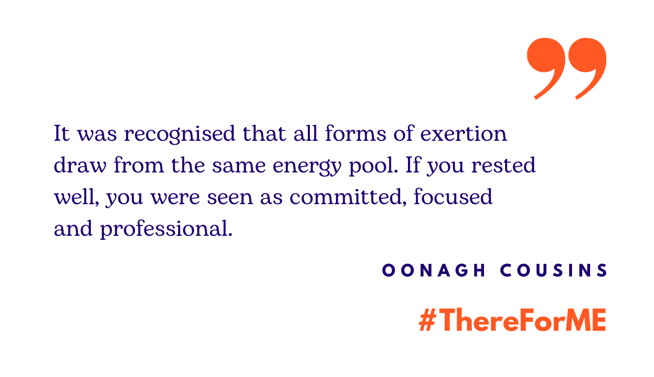 Quote: in blue writing 'It was recognised that all forms of exertion draw from the same energy pool. If you rested well, you were seen as committed, focused and professional.' The words: Oonagh Cousins and #ThereforME in the bottom right corner.
