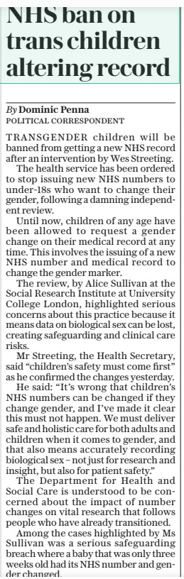 NHS ban on trans children altering record The Daily Telegraph21 Mar 2025By Dominic Penna TRANSGENDER children will be banned from getting a new NHS record after an intervention by Wes Streeting.  The health service has been ordered to stop issuing new NHS numbers to under-18s who want to change their gender, following a damning independent review.  Until now, children of any age have been allowed to request a gender change on their medical record at any time. This involves the issuing of a new NHS number and medical record to change the gender marker.  The review, by Alice Sullivan at the Social Research Institute at University College London, highlighted serious concerns about this practice because it means data on biological sex can be lost, creating safeguarding and clinical care risks.  Mr Streeting, the Health Secretary, said “children’s safety must come first” as he confirmed the changes yesterday.  He said: “It’s wrong that children’s NHS numbers can be changed if they change gender, and I’ve made it clear this must not happen. We must deliver safe and holistic care for both adults and children when it comes to gender, and that also means accurately recording biological sex – not just for research and insight, but also for patient safety.”  The Department for Health and Social Care is understood to be concerned about the impact of number changes on vital research that follows people who have already transitioned.  Among the cases highlighted by Ms Sullivan was a serious safeguarding breach where a baby that was only three weeks old had its NHS number and gender changed.