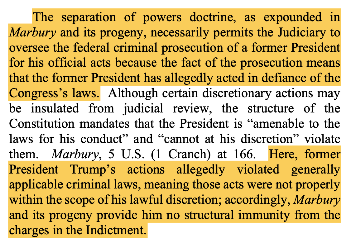 The separation of powers doctrine, as expounded in Marbury and its progeny, necessarily permits the Judiciary to oversee the federal criminal prosecution of a former President for his official acts because the fact of the prosecution means that the former President has allegedly acted in defiance of the Congress’s laws. Although certain discretionary actions may be insulated from judicial review, the structure of the Constitution mandates that the President is “amenable to the laws for his conduct” and “cannot at his discretion” violate them. Marbury, 5 U.S. (1 Cranch) at 166. Here, former President Trump’s actions allegedly violated generally applicable criminal laws, meaning those acts were not properly within the scope of his lawful discretion; accordingly, Marbury and its progeny provide him no structural immunity from the charges in the Indictment.