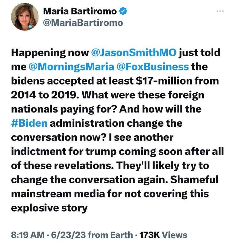 May be an image of 1 person and text that says 'Maria Bartiromo @MariaBartiromo Happening now @JasonSmithMO just told me @MorningsMaria @FoxBusiness the bidens accepted at least -million from 2014 to 2019. What were these foreign nationals paying for? And how will the #Biden administration change the conversation now? see another indictment for trump coming soon after all of these revelations. They'll likely try to change the conversation again. Shameful mainstream media for not covering this explosive story 8:19 AM 6/23/23 from Earth. 173K Views'