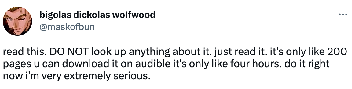 Tweet from bigolas dickolas wolfwood (@maskofbun) that reads "read this. DO NOT look up anything about it. just read it. it's only like 200 pages u can download it on audible it's only like four hours. do it right now i'm very extremely serious."