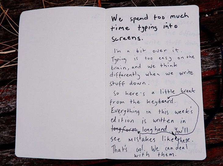 We spend too much time typing into our screens. I'm a bit over it. Typing is too easy on the brain, and we think differently when we write stuff down. So here's a little break from the keyboard. Everything in this week's edition is written in longhand. You'll see mistakes like these. That's cool. 