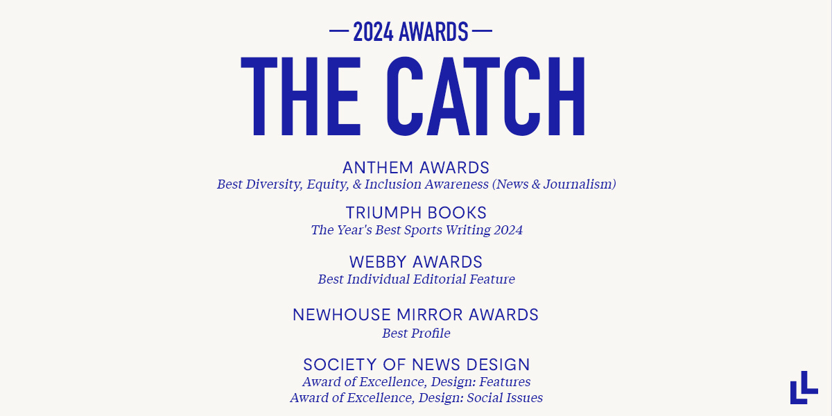 THE CATCH 2024 Awards  Anthem Awards' Best Diversity, Equity, & Inclusion Awareness (News & Journalism) Triumph Books' The Year's Best Sports Writing 2024 Webby Awards' Best Individual Editorial Feature 2024 Newhouse Mirror Awards' Best Profile Society of News Design's Award of Excellence, Design: Features Society of News Design's Award of Excellence, Design: Social Issues