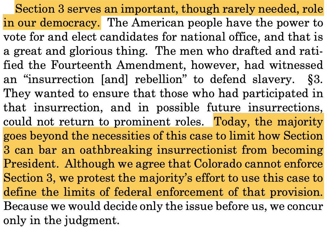 Section 3 serves an important, though rarely needed, role in our democracy. The American people have the power to vote for and elect candidates for national office, and that is a great and glorious thing. The men who drafted and rati- fied the Fourteenth Amendment, however, had witnessed an “insurrection [and] rebellion” to defend slavery. §3. They wanted to ensure that those who had participated in that insurrection, and in possible future insurrections, could not return to prominent roles. Today, the majority goes beyond the necessities of this case to limit how Section 3 can bar an oathbreaking insurrectionist from becoming President. Although we agree that Colorado cannot enforce Section 3, we protest the majority’s effort to use this case to define the limits of federal enforcement of that provision. Because we would decide only the issue before us, we concur only in the judgment.