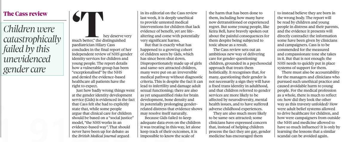 The medical profession must now reflect on the child gender scandal The Observer14 Apr 2024 ‘They deserve very much better,” the distinguished paediatrician Hilary Cass concludes in the final report of her independent review of NHS gender identity services for children and young people. The report details how a vulnerable group has been “exceptionalised” by the NHS and denied the evidence-based healthcare all patients have the right to expect.  Just how badly wrong things went at the gender identity development service (Gids) is evidenced in the fact that Cass felt she had to explicitly state that, while some people argue that clinical care for children should be based on a “social justice” model, “the NHS works in an evidence-based way”. That should never have been up for debate: as the British Medical Journal argued in its editorial on the Cass review last week, it is deeply unethical to provide untested medical interventions for children that lack evidence of benefit, yet are lifealtering and come with potentially very significant harms.  But that is exactly what has happened to a growing cohort of children seen by Gids, which has since been shut down. Disproportionately made up of girls and same-sex attracted children, many were put on an irreversible medical pathway without diagnostic criteria. This is despite the fact it can lead to infertility and damage adult sexual functioning; there are also as yet unquantified risks for brain development, bone density and in potentially prolonging genderrelated distress that evidence shows may resolve itself naturally.  Because Gids failed to keep adequate data even on the children it was treating in this way, let alone keep track of their outcomes, it is impossible to know the scale of the harm that has been done to them, including how many have now detransitioned or experienced regret. But some young people, like Keira Bell, have bravely spoken out about the painful consequences for them despite being subjected to toxic abuse as a result.  The Cass review sets out an ambitious new way of delivering care for gender-questioning children, grounded in a psychosocial approach that treats them holistically. It recognises that, for many, questioning their gender is not necessarily a sign they will have a fixed trans identity in adulthood, and that children referred to gender services are more likely to be affected by neurodiversity, mental health issues, and to have suffered adverse childhood experiences.  They are also much more likely to be same-sex attracted; some clinicians have expressed concern that, instead of helping children process the fact they are gay, gender medicine has encouraged them to instead believe they are born in the wrong body. The report will be read by children and young people in distress and their parents, and the evidence it presents will directly contradict the information some have been given by clinicians and campaigners. Cass is to be commended for the measured and compassionate tone she takes in it. But that is not enough: the NHS needs to quickly put in place systems of support for them.  There must also be accountability for the managers and clinicians who pursued such unethical practice and caused avoidable harm to young people. For the medical profession as a whole, there is much to reflect on: how did they look the other way as this travesty unfolded? How were adult belief systems allowed to drive healthcare for children, and how were campaigners from outside the NHS and medicine allowed to have so much influence? It is only by learning the lessons that a similar scandal can be avoided again.  Article Name:The medical profession must now reflect on the child gender scandal Publication:The Observer Start Page:42 End Page:42
