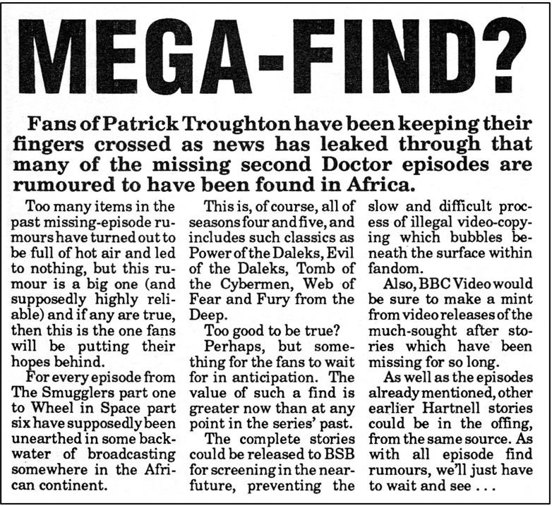 Fanzine cutting suggesting there may have been a ‘mega-find’ of (mainly) Troughton episodes in Africa. It reports every episode from The Smugglers part one to The Wheel in Space part six have been unearthed. It asks if this is too good to be true and notes the value of such a find to the BBC for video releases.