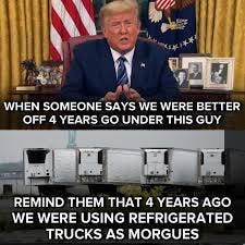 Top half of the picture is trump in the Oval Office. Captioned "Whenever anyone says we were better off under this guy" then underneath is a refrigerated morgue, captioned "remind them that 4 years ago we were using refrigerated trucks as morgues."