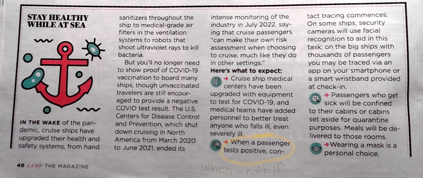 The image is of a magazine page clipping of an article. Page 40 AARP THE MAGAZINE - there is a yellow highlighter circle around when a passenger tests positive and in the margin below is handwritten when, not if - the full article text reads STAY HEALTHY WHILE AT SEA IN THE WAKE of the pandemic, cruise ships have upgraded their health and safety systems, from hand sanitizers throughout the ship to medical-grade air filters in the ventilation systems to robots that shoot ultraviolet rays to kill bacteria. But you'll no longer need to show proof of COVID-19 vaccination to board many ships, though unvaccinated travelers are still encouraged to provide a negative COVID test result. The U.S. Centers for Disease Control and Prevention, which shut down cruising in North America from March 2020 to June 2021, ended its intense monitoring of the industry in July 2022, saying that cruise passengers "can make their own risk assessment when choosing to cruise, much like they do in other settings." Here's what to expect: Cruise ship medical centers have been upgraded with equipment to test for COVID-19, and medical teams have added personnel to better treat anyone who falls ill, even severely ill. When a passenger tests positive, contact tracing commences. On some ships, security cameras will use facial recognition to aid in this task; on the big ships with thousands of passengers you may be traced via an app on your smartphone or a smart wristband provided at check-in. Passengers who get sick will be confined to their cabins or cabins set aside for quarantine purposes. Meals will be delivered to those rooms. Wearing a mask is a personal choice. 