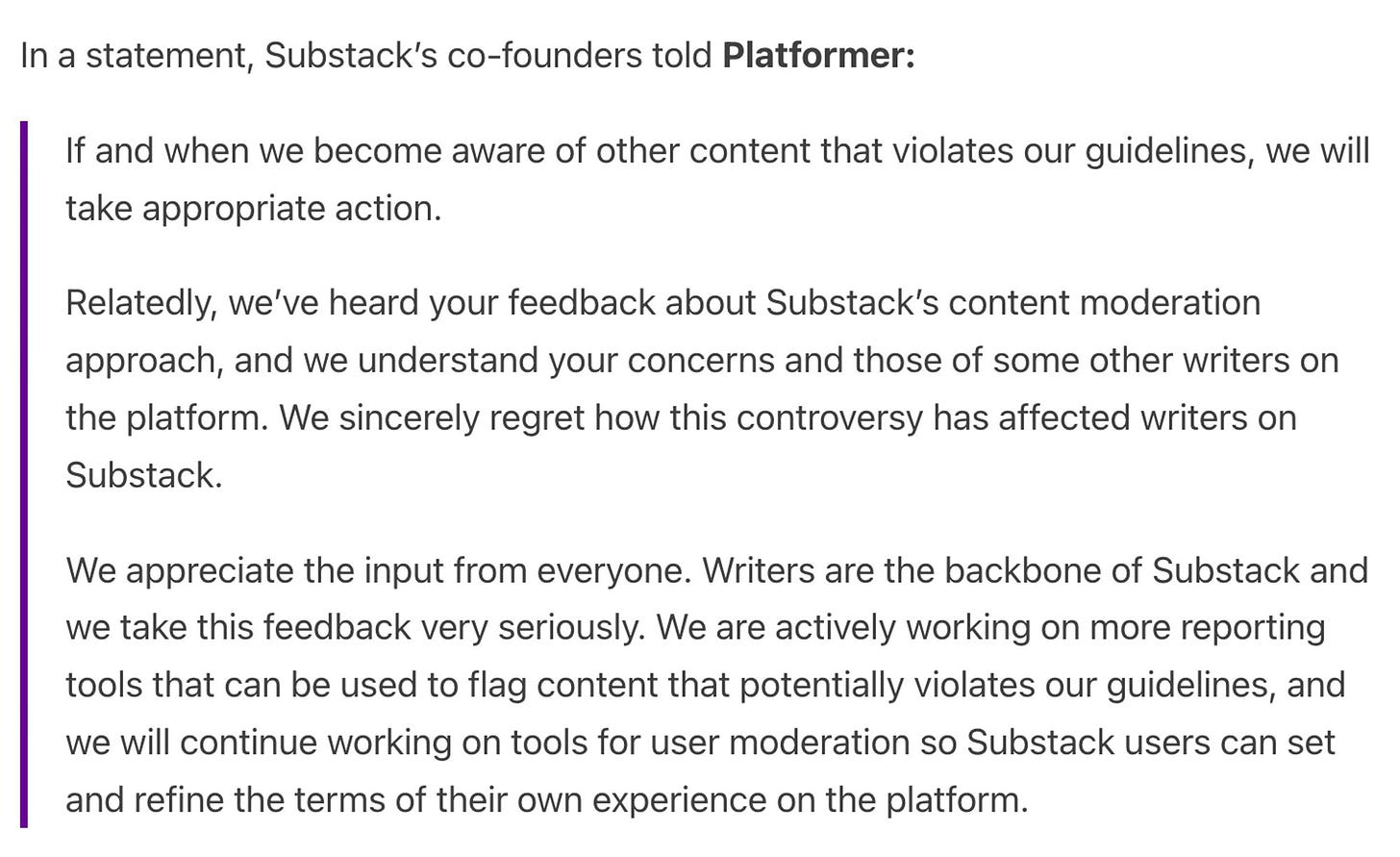 In a statement, Substack’s co-founders told Platformer:  If and when we become aware of other content that violates our guidelines, we will take appropriate action.   Relatedly, we’ve heard your feedback about Substack’s content moderation approach, and we understand your concerns and those of some other writers on the platform. We sincerely regret how this controversy has affected writers on Substack.   We appreciate the input from everyone. Writers are the backbone of Substack and we take this feedback very seriously. We are actively working on more reporting tools that can be used to flag content that potentially violates our guidelines, and we will continue working on tools for user moderation so Substack users can set and refine the terms of their own experience on the platform.