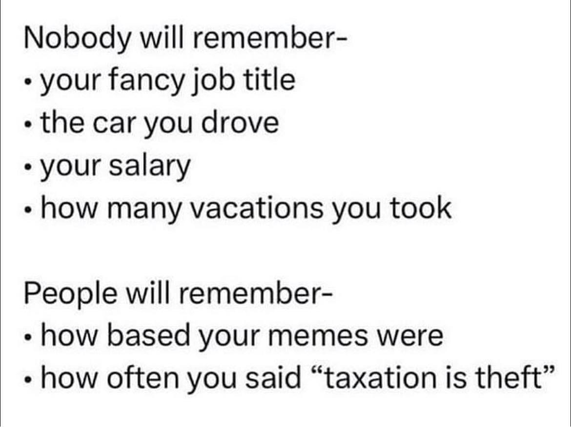 May be an image of text that says 'Nobody will remember- your fancy job title the car you drove your salary how many vacations you took People will remember- how based your memes were how often you said "taxation is theft"'