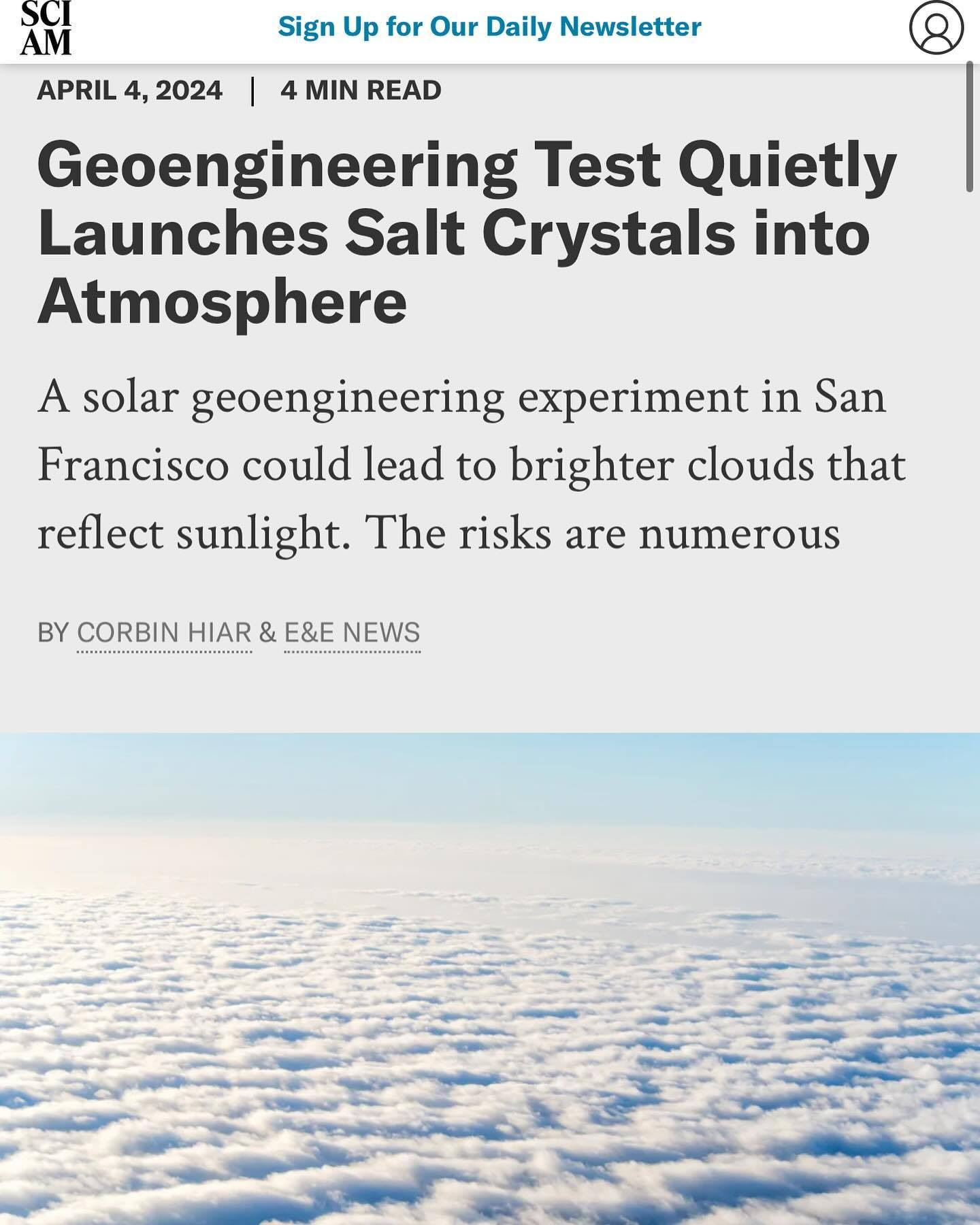 May be an image of cloud and text that says 'SCI AM Sign Up for Our Daily Newsletter APRIL 4, 2024 4 MIN READ Geoengineering Test Quietly Launches Sat Crystals into Atmosphere A solar geoengineering experiment in San Francisco could lead to brighter clouds that reflect sunlight. The risks are numerous BY CORBIN HIAR & E&E NEWS . LAADA ..... .ANDA'