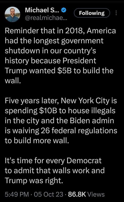 May be an image of text that says '11:47 Post Michael S... @realmichae... Following Reminder that in 2018, America had the longest government shutdown in our country's history because President Trump wanted $5B to build the wall. Five years later, New York City is spending $10B to house illegals in the city and the Biden admin is waiving 26 federal regulations to build more wall. It's time for every Democrat to admit that walls work and Trump was right. 5:49 PM 05 86.8K Views Post'