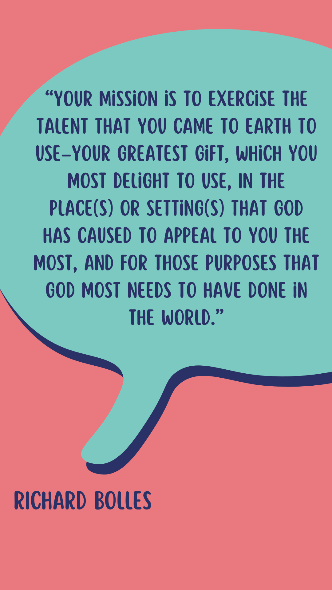 According to Richard Bolles, “Your mission is to exercise the Talent that you came to earth to use–your greatest gift, which you most delight to use, In the place(s) or setting(s) that God has caused to appeal to you the most, and for those purposes that God most needs to have done in the world.”