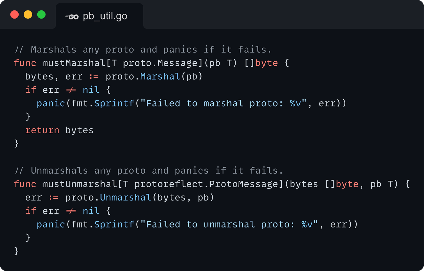 // Marshals any proto and panics if it fails. func mustMarshal[T proto.Message](pb T) []byte {   bytes, err := proto.Marshal(pb)   if err != nil {     panic(fmt.Sprintf("Failed to marshal proto: %v", err))   }   return bytes }  // Unmarshals any proto and panics if it fails. func mustUnmarshal[T protoreflect.ProtoMessage](bytes []byte, pb T) {   err := proto.Unmarshal(bytes, pb)   if err != nil {     panic(fmt.Sprintf("Failed to unmarshal proto: %v", err))   } }