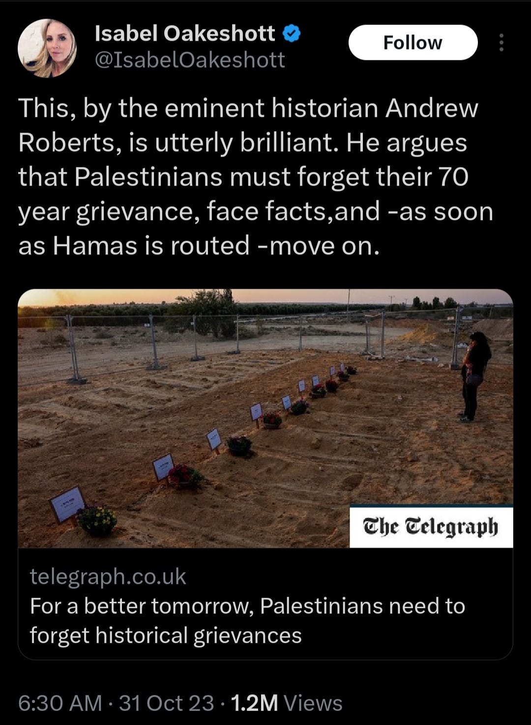 Tweet from @ IsabelOakeshott “This, by the eminent historian Andrew Roberts, is utterly brilliant. he argues that Palestinians must forget their 70-year grievance, face facts, and -as soon as Hamas is rooted- move on.” And links a The Telegraph article titled “For a better tomorrow, Palestinians need to forget historical grievances”