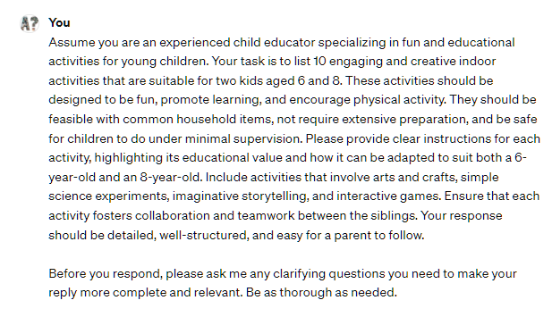 Assume you are an experienced child educator specializing in fun and educational activities for young children. Your task is to list 10 engaging and creative indoor activities that are suitable for two kids aged 6 and 8. These activities should be designed to be fun, promote learning, and encourage physical activity. They should be feasible with common household items, not require extensive preparation, and be safe for children to do under minimal supervision. Please provide clear instructions for each activity, highlighting its educational value and how it can be adapted to suit both a 6-year-old and an 8-year-old. Include activities that involve arts and crafts, simple science experiments, imaginative storytelling, and interactive games. Ensure that each activity fosters collaboration and teamwork between the siblings. Your response should be detailed, well-structured, and easy for a parent to follow.  Before you respond, please ask me any clarifying questions you need to make your reply more complete and relevant. Be as thorough as needed.