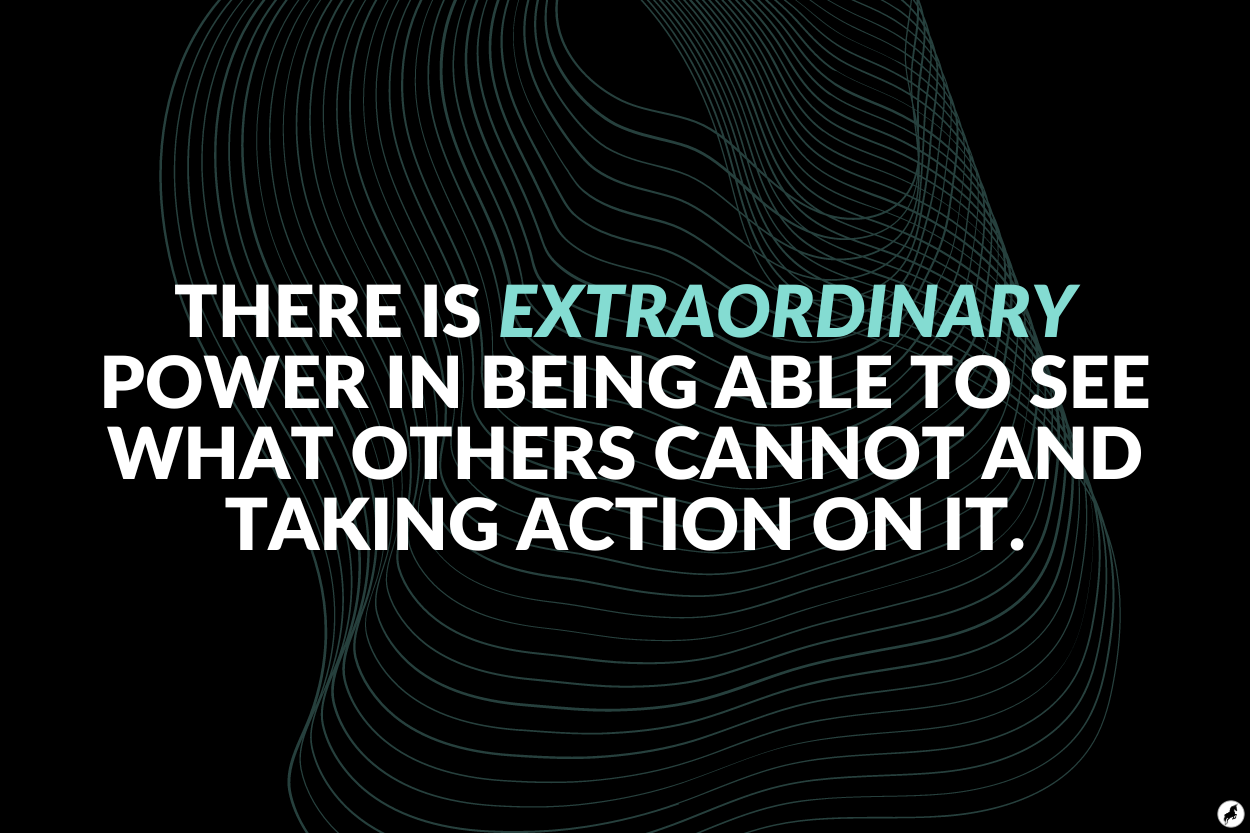 There is extraordinary power in being able to see what others cannot and taking action on it.