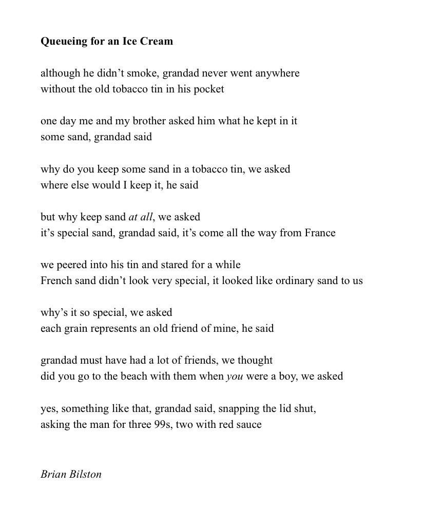 Queueing for an Ice Cream
 
although he didn’t smoke, grandad never went anywhere
without the old tobacco tin in his pocket
 
one day me and my brother asked him what he kept in it
some sand, grandad said
 
why do you keep some sand in a tobacco tin, we asked
where else would I keep it, he said
 
but why keep sand at all, we asked
it’s special sand, grandad said, it’s come all the way from France
 
we peered into his tin and stared for a while
French sand didn’t look very special, it looked like ordinary sand to us
 
why’s it so special, we asked
each grain represents an old friend of mine, he said
 
grandad must have had a lot of friends, we thought
did you go to the beach with them when you were a boy, we asked
 
yes, something like that, grandad said, snapping the lid shut,
asking the man for three 99s, two with red sauce


Brian Bilston