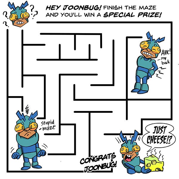 Joonbug is in a giant maze. The black lines of the maze poke Joonbug’s back. Ow! Joonbug gets confused in a corner. Stupid Maze! Finally Joonbug reaches the end of the maze. Congrats Joonbug! Joonbug holds up a greenish piece of swiss cheese and says, “Just Cheese?” with his tongue sticking out in disgust.