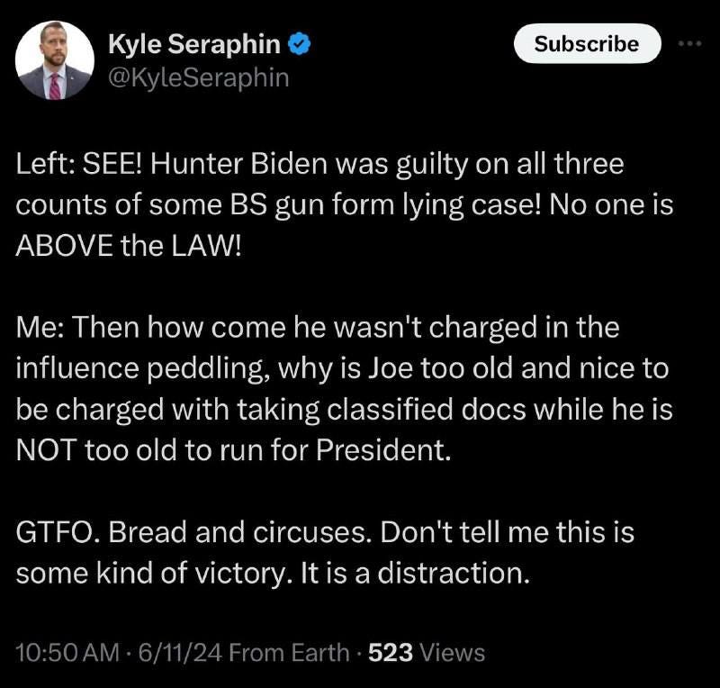 May be an image of 1 person and text that says 'Kyle Seraphin @KyleSeraphin Subscribe Left: SEE! Hunter Biden was guilty on all three counts of some BS gun form lying case! No one is ABOVE the LAW! Me: Then how come he wasn't charged in the influence peddling, why is Joe too old and nice to be charged with taking classified docs while he is NOT too old to run for President. GTFO. Bread and circuses. Don't tell me this is some kind of victory. Itis a distraction. 0:50AM 523'
