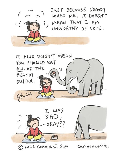 Peanut Butter Pep Talk 3-panel comic strip of a girl with a bun, trying to meditate her way into self-affirmation. Panel 1 caption reads, "Just because nobody loves me, it doesn't mean that I am unworthy of love." In panel 2, a peeved-looking elephant interrupts, brandishing an empty peanut butter jar. Text reads, "It also doesn't mean you should eat ALL of the peanut butter." In panel 3, Elephant walks off, leaving the empty jar, while the girl breaks zen to say defensively, "I WAS SAD, OKAY?" Titled: "Peanut Butter Pep Talk." Webcomic by Connie Sun, cartoonconnie, 2022.