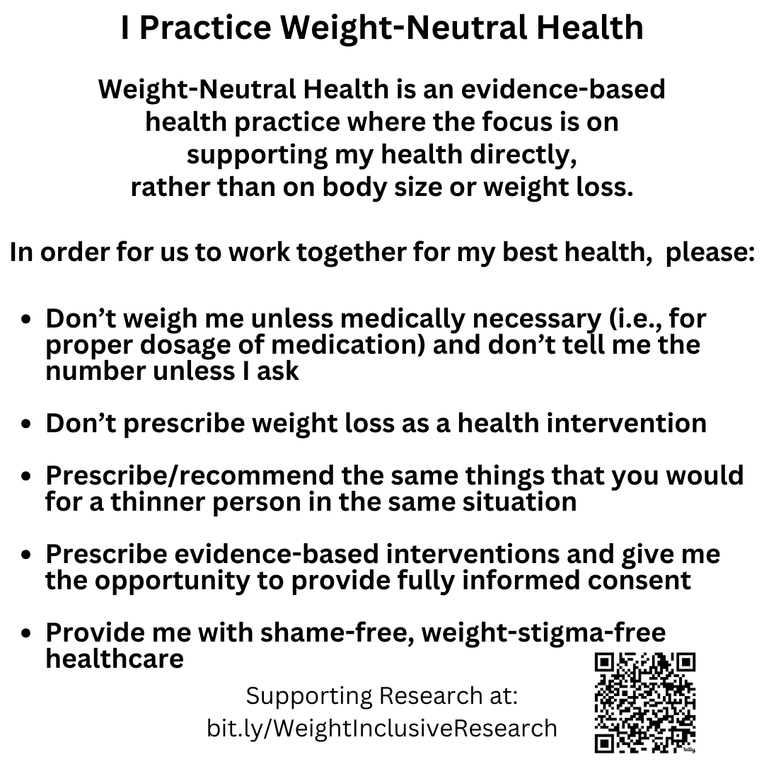 I Practice Weight-Neutral Health  Weight-Neutral Health is an evidence-based  health practice where the focus is on  supporting my health directly,  rather than on body size or weight loss.  In order for us to work together for my best health,  please:  Don’t weigh me unless medically necessary (i.e., for proper dosage of medication) and don’t tell me the number unless I ask  Don’t prescribe weight loss as a health intervention  Prescribe/recommend the same things that you would  for a thinner person in the same situation  Prescribe evidence-based interventions and give me the opportunity to provide fully informed consent  Provide me with shame-free, weight-stigma-free healthcare Supporting Research at bit.ly/WeightInclusiveResearch