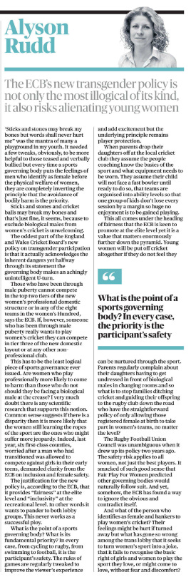 The ECB’s new transgender policy is not only the most illogical of its kind, it also risks alienating young women Alyson Rudd  Alyson Rudd ‘Sticks and stones may break my bones but words shall never hurt me” was the mantra of many a playground in my youth. It needed a few tweaks, obviously, to be more helpful to those teased and verbally bullied but every time a sports governing body puts the feelings of men who identify as female before the physical welfare of women, they are completely inverting the principle that the avoidance of bodily harm is the priority.  Sticks and stones and cricket balls may break my bones and that’s just fine, it seems, because to exclude biological males from women’s cricket is unwelcoming.  The oddest part of the England and Wales Cricket Board’s new policy on transgender participation is that it actually acknowledges the inherent dangers yet halfway through its statement the governing body makes an achingly unintelligent U-turn.  Those who have been through male puberty cannot compete in the top two tiers of the new women’s professional domestic structure or in any of the eight teams in the women’s Hundred, says the ECB. If, however, someone who has been through male puberty really wants to play women’s cricket they can compete in tier three of the new domestic layout or at any other non– professional club.  This has to be the least logical piece of sports governance ever issued. Are women who play professionally more likely to come to harm than those who do not should they be facing a biological male at the crease? I very much doubt there is any scientific research that supports this notion. Common sense suggests if there is a disparity then it is more likely that the women still learning the ropes of the sport are the ones who might suffer more jeopardy. Indeed, last year, six first-class counties, worried after a man who had transitioned was allowed to compete against girls in their early teens, demanded clarity from the ECB on inclusion and female safety.  The justification for the new policy is, according to the ECB, that it provides “fairness” at the elite level and “inclusivity” at the recreational level. In other words it wants to pander to both lobby groups. This never works as a successful ploy.  What is the point of a sports governing body? What is its fundamental priority? In every case, from cycling to rugby, from swimming to football, it is the participant’s safety. The rules of games are regularly tweaked to improve the viewer’s experience and add excitement but the underlying principle remains player protection.  When parents drop their daughters off at the local cricket club they assume the people coaching know the basics of the sport and what equipment needs to be worn. They assume their child will not face a fast bowler until ready to do so, that teams are organised into ability levels so that one group of kids don’t lose every session by a margin so huge no enjoyment is to be gained playing.  This all comes under the heading of fairness that the ECB is keen to promote at the elite level yet it is a value that matters enormously further down the pyramid. Young women will be put off cricket altogether if they do not feel they can be nurtured through the sport. Parents regularly complain about their daughters having to get undressed in front of biological males in changing rooms and so what is to stop families ditching cricket and guiding their offspring to the rugby club down the road who have the straightforward policy of only allowing those registered female at birth to take part in women’s teams, no matter the level?  “What is the point of a sports governing body? In every case, the priority is the participant’s safety   The Rugby Football Union Council was unambiguous when it drew up its policy two years ago. The safety risk applies to all women, not just the best players. It smacked of such good sense that Fair Play For Women predicted other governing bodies would naturally follow suit. And yet, somehow, the ECB has found a way to ignore the obvious and contradict itself.  And what of the person who identifies as female and hankers to play women’s cricket? Their feelings might be hurt if turned away but what has gone so wrong among the trans lobby that it seeks to turn women’s sport into a joke, that it fails to recognise the basic right of girls and women to play the sport they love, or might come to love, without fear and discomfort?