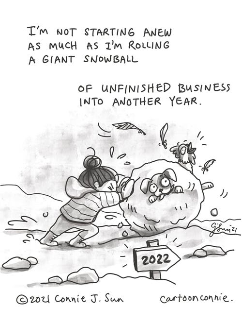 New Year Snowball Single-panel comic of a girl with a bun, strenuously rolling a giant, messy snowball across a winter landscape, toward an arrow sign pointing to 2022. Rolled snowball contains a live squawking chicken and a bewildered dog. Caption reads, "I'm not starting anew as much as I'm rolling a giant snowball of unfinished business into another year." Titled "New Year Snowball." Comic illustration by Connie Sun, cartoonconnie