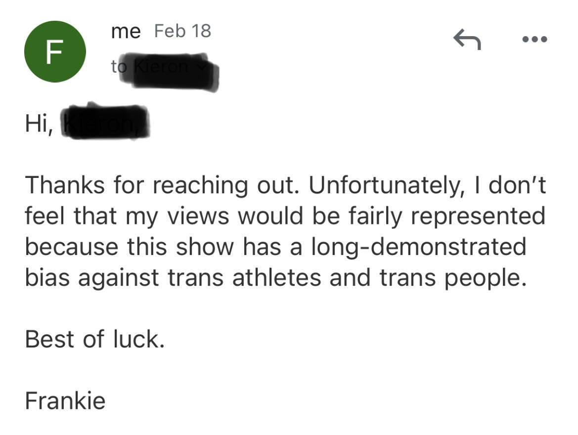 Hi, [NAME],  Thanks for reaching out. Unfortunately, I don’t feel that my views would be fairly represented because this show has a long-demonstrated bias against trans athletes and trans people.  Best of luck.  Frankie