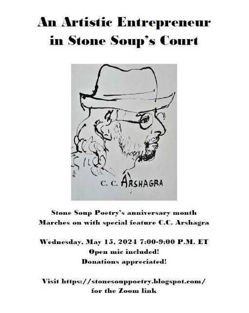 Flyer: An Artistic Entrepreneur  in Stone Soup’s Court - Stone Soup Poetry’s anniversary month Marches on with special feature C.C. Arshagra - Wednesday, May 15, 2024 7:00-9:00 P.M. ET - Open mic included! Donations appreciated! - Visit https://stonesouppoetry.blogspot.com/ for the Zoom link