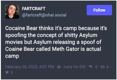 fartcraft on Mastodon: Cocaine Bear thinks it’s camp because it’s spoofing the concept of shitty Asylum movies but Asylum releasing a spoof of Coaine Bear called Meth Gator is actual camp