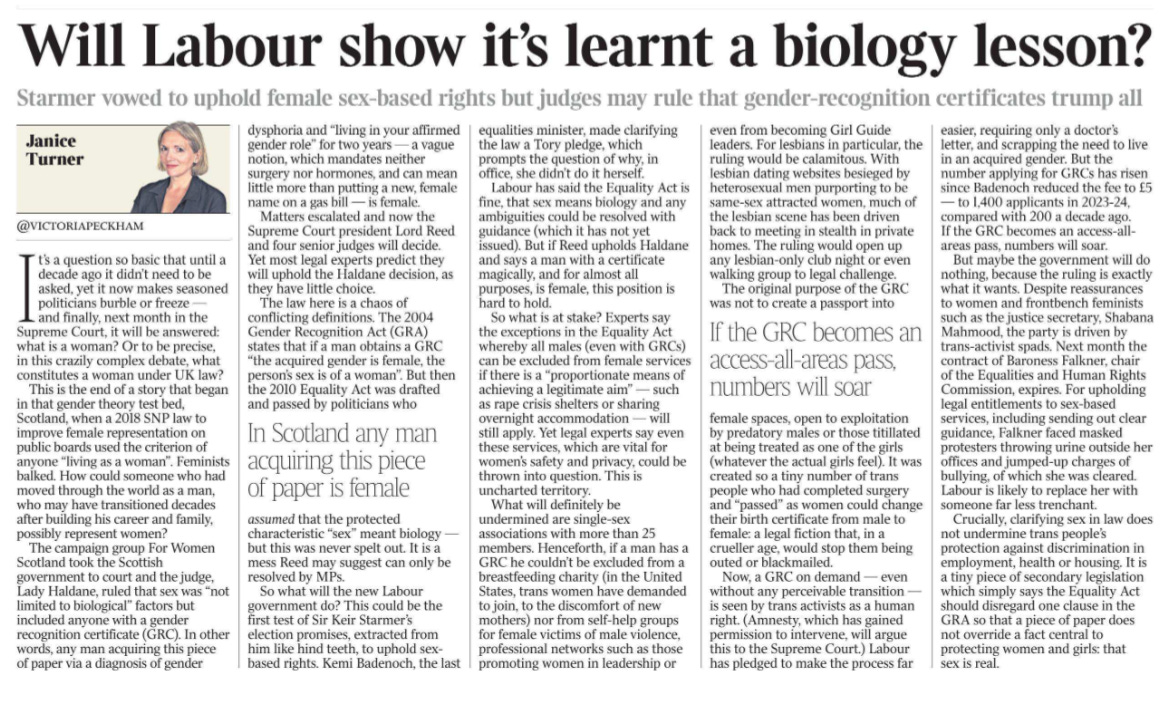 Will Labour show it’s learnt a biology lesson? Starmer vowed to uphold female sex-based rights but judges may rule that gender-recognition certificates trump all Janice Turner @victoriapeckham  Janice Turner It’s a question so basic that until a decade ago it didn’t need to be asked, yet it now makes seasoned politicians burble or freeze — and finally, next month in the Supreme Court, it will be answered: what is a woman? Or to be precise, in this crazily complex debate, what constitutes a woman under UK law?  This is the end of a story that began in that gender theory test bed, Scotland, when a 2018 SNP law to improve female representation on public boards used the criterion of anyone “living as a woman”. Feminists balked. How could someone who had moved through the world as a man, who may have transitioned decades after building his career and family, possibly represent women?  The campaign group For Women Scotland took the Scottish government to court and the judge, Lady Haldane, ruled that sex was “not limited to biological” factors but included anyone with a gender recognition certificate (GRC). In other words, any man acquiring this piece of paper via a diagnosis of gender dysphoria and “living in your affirmed gender role” for two years — a vague notion, which mandates neither surgery nor hormones, and can mean little more than putting a new, female name on a gas bill — is female.  Matters escalated and now the Supreme Court president Lord Reed and four senior judges will decide. Yet most legal experts predict they will uphold the Haldane decision, as they have little choice.  In Scotland any man acquiring this piece of paper is female  The law here is a chaos of conflicting definitions. The 2004 Gender Recognition Act (GRA) states that if a man obtains a GRC “the acquired gender is female, the person’s sex is of a woman”. But then the 2010 Equality Act was drafted and passed by politicians who assumed that the protected characteristic “sex” meant biology — but this was never spelt out. It is a mess Reed may suggest can only be resolved by MPs.  So what will the new Labour government do? This could be the first test of Sir Keir Starmer’s election promises, extracted from him like hind teeth, to uphold sexbased rights. Kemi Badenoch, the last equalities minister, made clarifying the law a Tory pledge, which prompts the question of why, in office, she didn’t do it herself.  Labour has said the Equality Act is fine, that sex means biology and any ambiguities could be resolved with guidance (which it has not yet issued). But if Reed upholds Haldane and says a man with a certificate magically, and for almost all purposes, is female, this position is hard to hold.  So what is at stake? Experts say the exceptions in the Equality Act whereby all males (even with GRCs) can be excluded from female services if there is a “proportionate means of achieving a legitimate aim” — such as rape crisis shelters or sharing overnight accommodation — will still apply. Yet legal experts say even these services, which are vital for women’s safety and privacy, could be thrown into question. This is uncharted territory.  What will definitely be undermined are single-sex associations with more than 25 members. Henceforth, if a man has a GRC he couldn’t be excluded from a breastfeeding charity (in the United States, trans women have demanded to join, to the discomfort of new mothers) nor from self-help groups for female victims of male violence, professional networks such as those promoting women in leadership or even from becoming Girl Guide leaders. For lesbians in particular, the ruling would be calamitous. With lesbian dating websites besieged by heterosexual men purporting to be same-sex attracted women, much of the lesbian scene has been driven back to meeting in stealth in private homes. The ruling would open up any lesbian-only club night or even walking group to legal challenge.  If the GRC becomes an access-all-areas pass, numbers will soar  The original purpose of the GRC was not to create a passport into female spaces, open to exploitation by predatory males or those titillated at being treated as one of the girls (whatever the actual girls feel). It was created so a tiny number of trans people who had completed surgery and “passed” as women could change their birth certificate from male to female: a legal fiction that, in a crueller age, would stop them being outed or blackmailed.  Now, a GRC on demand — even without any perceivable transition — is seen by trans activists as a human right. (Amnesty, which has gained permission to intervene, will argue this to the Supreme Court.) Labour has pledged to make the process far easier, requiring only a doctor’s letter, and scrapping the need to live in an acquired gender. But the number applying for GRCs has risen since Badenoch reduced the fee to £5 — to 1,400 applicants in 2023-24, compared with 200 a decade ago. If the GRC becomes an access-allareas pass, numbers will soar.  But maybe the government will do nothing, because the ruling is exactly what it wants. Despite reassurances to women and frontbench feminists such as the justice secretary, Shabana Mahmood, the party is driven by trans-activist spads. Next month the contract of Baroness Falkner, chair of the Equalities and Human Rights Commission, expires. For upholding legal entitlements to sex-based services, including sending out clear guidance, Falkner faced masked protesters throwing urine outside her offices and jumped-up charges of bullying, of which she was cleared. Labour is likely to replace her with someone far less trenchant.  Crucially, clarifying sex in law does not undermine trans people’s protection against discrimination in employment, health or housing. It is a tiny piece of secondary legislation which simply says the Equality Act should disregard one clause in the GRA so that a piece of paper does not override a fact central to protecting women and girls: that sex is real.