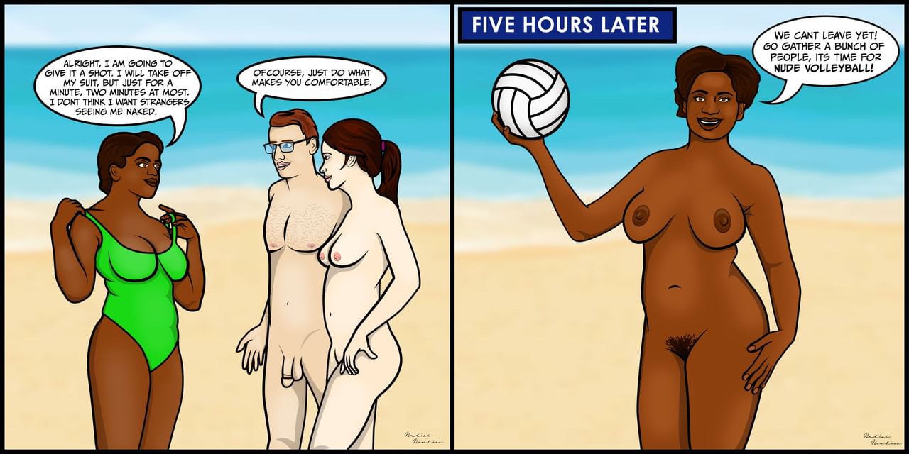 First Panel: Three friends are at the nude beach, A black woman (Natalie) is wearing her green, one piece bathing suit. her two friends, a white male (Nate) and Female (Nikki) are completely nude. Natalie is saying “Alright, I am going to give it a shot. I will take off my suit, but just for a minute, two minutes at most. I don't think I want strangers seeing me naked” while she is beginning to take off her bathing suit. “of course, just do what makes you comfortable” Replies Nate.  Second Panel: It has been five hours since the first panel. Natalie stands completely nude, holding a volleyball saying “We cant Leave Yet! Go gather a bunch of People, its time for Nude volleyball!”