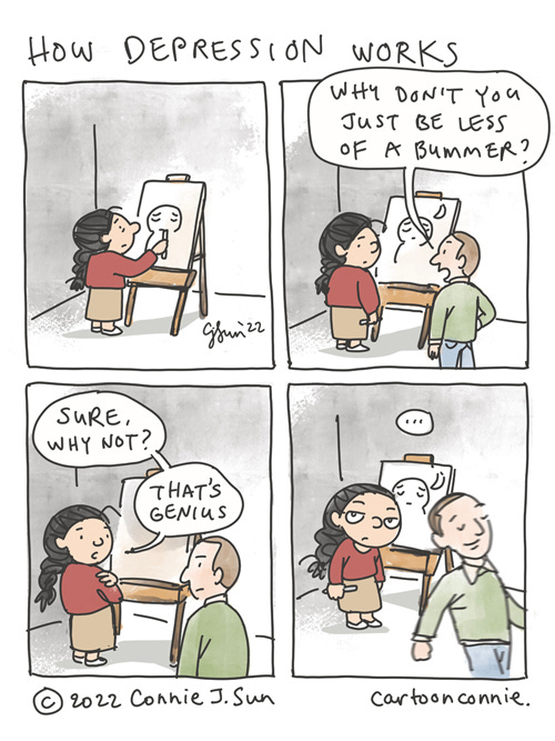 How Depression Does Not Work 4-panel comic about how depression doesn't work. Panel 1, girl with a braid at an artist easel, drawing a slightly pensive, melancholy figure. Panel 2, man walks by, offering unsolicited advice, "Why don't you just be less of a bummer?" Panel 3, girl says with a straight face, "Sure, why not? That's genius." Panel 4, man walks off with a satisfied expression, totally oblivious. Girl breaks the "third wall" and looks directly at the reader, resigned. Webcomic by Connie Sun, cartoonconnie, 2022.