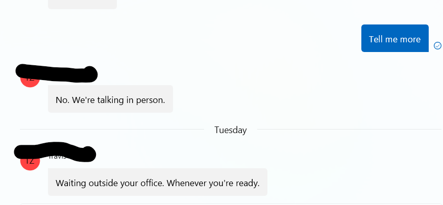 Me: Tell me more. T: No. We're talking in person. Tuesday, T: Waiting outside your office. Whenever you're ready.