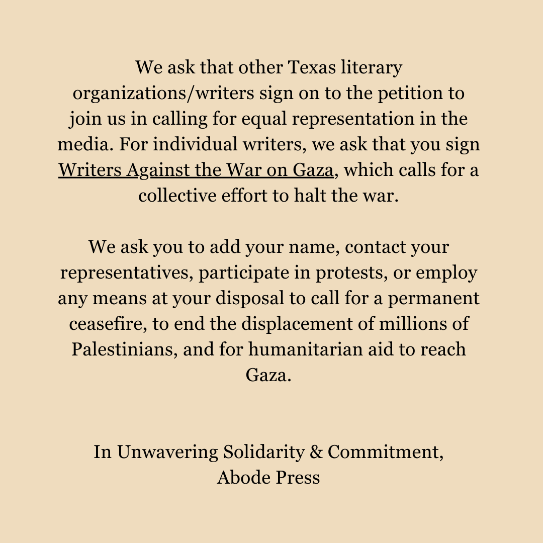 We ask that other Texas literary organizations/writers sign on to the petition to join us in calling for equal representation in the media. For individual writers, we ask that you sign Writers Against the War on Gaza, which calls for a collective effort to halt the war. We ask you to add your name, contact your representatives, participate in protests, or employ any means at your disposal to call for a permanent ceasefire, to end the displacement of millions of Palestinians, and for humanitarian aid to reach Gaza. In Unwavering Solidarity & Commitment, Abode Press