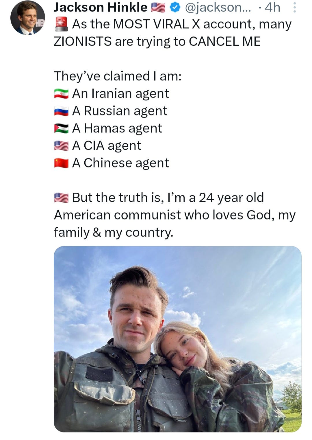 Jackson Hinkle tweeted As the most viral X account, many Zionists are trying to cancel me. They've claimed I am an Iranian agent, a Russian agent, a Hamas agent, a CIA agent, a Chinese agent. But the truth is, I'm a 24 year old American communist who loves god, my family, and my country. Hinkle's tweet includes a photograph of him and his fiancee, who is the winner of the 2022 Miss Russia beauty contest.