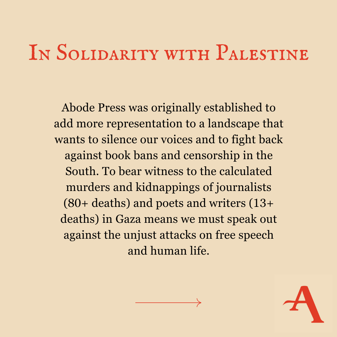 Abode Press was originally established to add more representation to a landscape that wants to silence our voices and to fight back against book bans and censorship in the South. To bear witness to the calculated murders and kidnappings of journalists (80+ deaths) and poets and writers (13+ deaths) in Gaza means we must speak out against the unjust attacks on free speech and human life.
