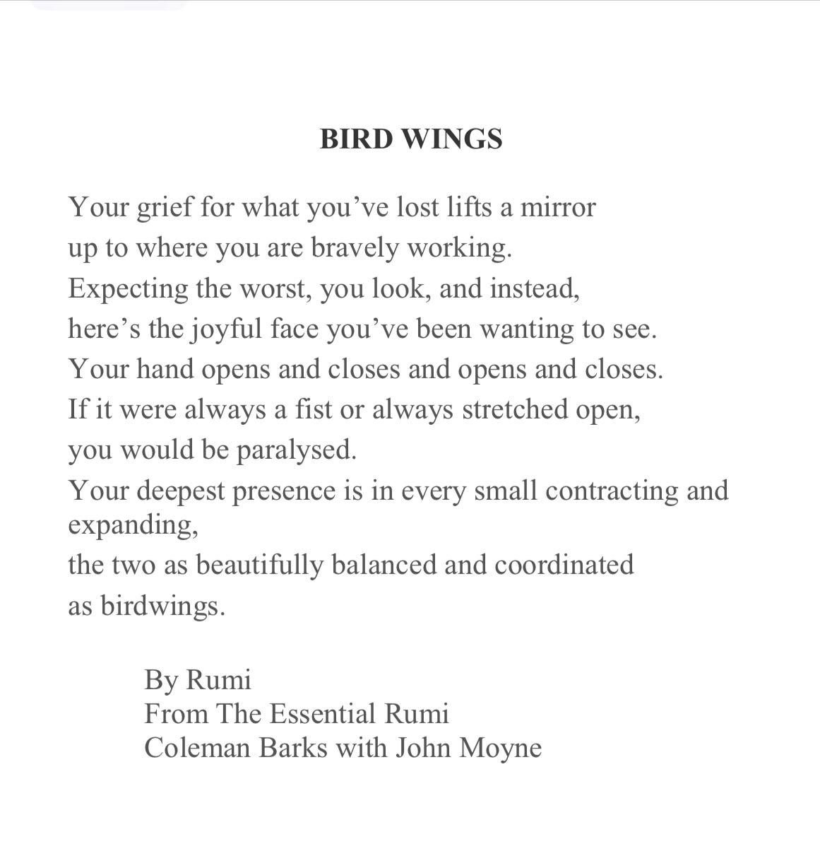 Bird Wings by Rumi: Your grief for what you’ve lost lifts a mirror up to where you are bravely working. Expecting the worst, you look, and instead, here’s the joyful face you’ve been wanting to see. Your hand opens and closes and opens and closes. If it were always a fist or always stretched open, you would be paralysed. Your deepest presence is in every small contracting and expanding, the two as beautifully balanced and coordinated as birdwings. By Rumi From The Essential Rumi  Coleman Barks with John Moyne 