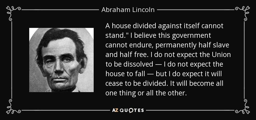 Abraham Lincoln quote: A house divided against itself cannot stand." I believe this...