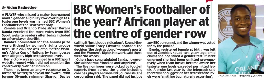 BBC Women’s Footballer of the year? African player at the centre of gender row Daily Mail27 Nov 2024By Aidan Radnedge A PLAYER who missed a major tournament amid a gender eligibility row over high testosterone levels was named BBC Women’s Footballer of the Year yesterday.  Zambia and Orlando Pride striker Barbra Banda received the most votes from BBC Sport website readers after being included on a five-player shortlist.  Banda’s nomination for the annual prize was criticised by women’s rights groups because in 2022 she was left out of the Women’s Africa Cup of Nations by team bosses over allegedly high testosterone levels.  Her victory was announced in a BBC Sport website report which did not mention the controversy over her inclusion.  There has been an angry response on X, formerly Twitter, to news of the award – with former Olympic swimmer Sharron Davies calling it ‘just bloody ridiculous’. Round-theworld sailor Tracy Edwards branded the decision ‘the destruction of women’s sports’ and the Women’s Rights Network said there were ‘no words’.  Others have congratulated Banda, however. She said she was ‘shocked and surprised’.  The five nominees were picked by football experts from across the globe including coaches, players and non-BBC journalists. The corporation said: ‘The panel did not include any BBC personnel, and the winner was voted for by the public.’  Banda, registered female at birth, was left out of Zambia’s squad two years ago amid claims she had failed a gender test. It later emerged she had been omitted pre-emptively when team bosses became aware her testosterone levels exceeded permitted levels. A probe last year by the Telegraph said there was no suggestion her testosterone levels were ‘anything but naturally occurring’.  Article Name:BBC Women’s Footballer of the year? African player at the centre of gender row Publication:Daily Mail Author:By Aidan Radnedge Start Page:11 End Page:11