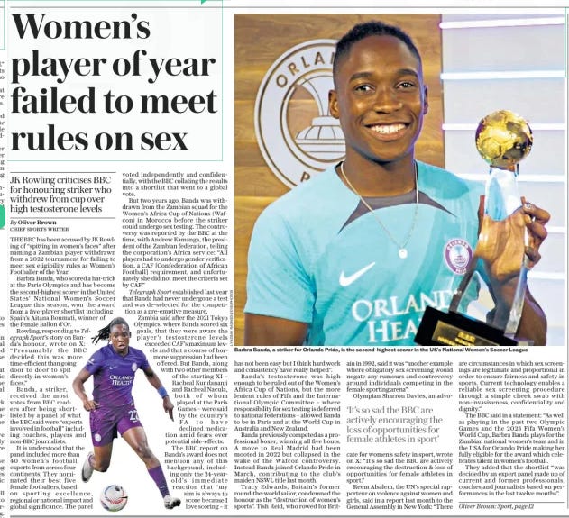 Women’s player of year failed to meet rules on sex JK Rowling criticises BBC for honouring striker who withdrew from cup over high testosterone levels The Daily Telegraph27 Nov 2024By Oliver Brown CHIEF SPORTS WRITER  Barbra Banda, a striker for Orlando Pride, is the second-highest scorer in the US’S National Women’s Soccer League THE BBC has been accused by JK Rowling of “spitting in women’s faces” after naming a Zambian player withdrawn from a 2022 tournament for failing to meet sex eligibility rules as Women’s Footballer of the Year.  Barbra Banda, who scored a hat-trick at the Paris Olympics and has become the second-highest scorer in the United States’ National Women’s Soccer League this season, won the award from a five-player shortlist including Spain’s Aitana Bonmati, winner of the female Ballon d’or.  Rowling, responding to Telegraph Sport’s story on Banda’s honour, wrote on X: “Presumably the BBC decided this was more time-efficient than going door to door to spit directly in women’s faces.”  Banda, a striker, received the most votes from BBC readers after being shortlisted by a panel of what the BBC said were “experts involved in football” including coaches, players and non-bbc journalists.  It is understood that the panel included more than 40 women’s football experts from across four continents. They nominated their best five female footballers, based on sporting excellence, regional or national impact and global significance. The panel voted independently and confidentially, with the BBC collating the results into a shortlist that went to a global vote.  But two years ago, Banda was withdrawn from the Zambian squad for the Women’s Africa Cup of Nations (Wafcon) in Morocco before the striker could undergo sex testing. The controversy was reported by the BBC at the time, with Andrew Kamanga, the president of the Zambian federation, telling the corporation’s Africa service: “All players had to undergo gender verification, a CAF [Confederation of African Football] requirement, and unfortunately she did not meet the criteria set by CAF.”  Telegraph Sport established last year that Banda had never undergone a test and was de-selected for the competition as a pre-emptive measure.  Zambia said after the 2021 Tokyo Olympics, where Banda scored six goals, that they were aware the player’s testosterone levels exceeded CAF’S maximum levels and that a course of hormone suppression had been offered. But Banda, along with two other members of the starting XI – Racheal Kundananji and Racheal Nacula, both of whom played at the Paris Games – were said by the country’s FA to have declined medication amid fears over potential side-effects.  The BBC report on Banda’s award does not mention any of this background, including only the 24-yearold’s immediate reaction that “my aim is always to score because I love scoring – it has not been easy but I think hard work and consistency have really helped”.  Banda’s testosterone was high enough to be ruled out of the Women’s Africa Cup of Nations, but the more lenient rules of Fifa and the International Olympic Committee – where responsibility for sex testing is deferred to national federations – allowed Banda to be in Paris and at the World Cup in Australia and New Zealand.  Banda previously competed as a professional boxer, winning all five bouts. A move to Real Madrid had been mooted in 2022 but collapsed in the wake of the Wafcon controversy. Instead Banda joined Orlando Pride in March, contributing to the club’s maiden NSWL title last month.  Tracy Edwards, Britain’s former round-the-world sailor, condemned the honour as the “destruction of women’s sports”. Tish Reid, who rowed for Britain in 1992, said it was “another example where obligatory sex screening would negate any rumours and controversy around individuals competing in the female sporting arena”.  Olympian Sharron Davies, an advocate  ‘It’s so sad the BBC are actively encouraging the loss of opportunities for female athletes in sport’  for women’s safety in sport, wrote on X: “It’s so sad the BBC are actively encouraging the destruction & loss of opportunities for female athletes in sport.”  Reem Alsalem, the UN’S special rapporteur on violence against women and girls, said in a report last month to the General Assembly in New York: “There are circumstances in which sex screenings are legitimate and proportional in order to ensure fairness and safety in sports. Current technology enables a reliable sex screening procedure through a simple cheek swab with non-invasiveness, confidentiality and dignity.”  The BBC said in a statement: “As well as playing in the past two Olympic Games and the 2023 Fifa Women’s World Cup, Barbra Banda plays for the Zambian national women’s team and in the USA for Orlando Pride making her fully eligible for the award which celebrates talent in women’s football.  They added that the shortlist “was decided by an expert panel made up of current and former professionals, coaches and journalists based on performances in the last twelve months”.  Oliver Brown: Sport, page 12  Article Name:Women’s player of year failed to meet rules on sex Publication:The Daily Telegraph Author:By Oliver Brown CHIEF SPORTS WRITER Start Page:7 End Page:7