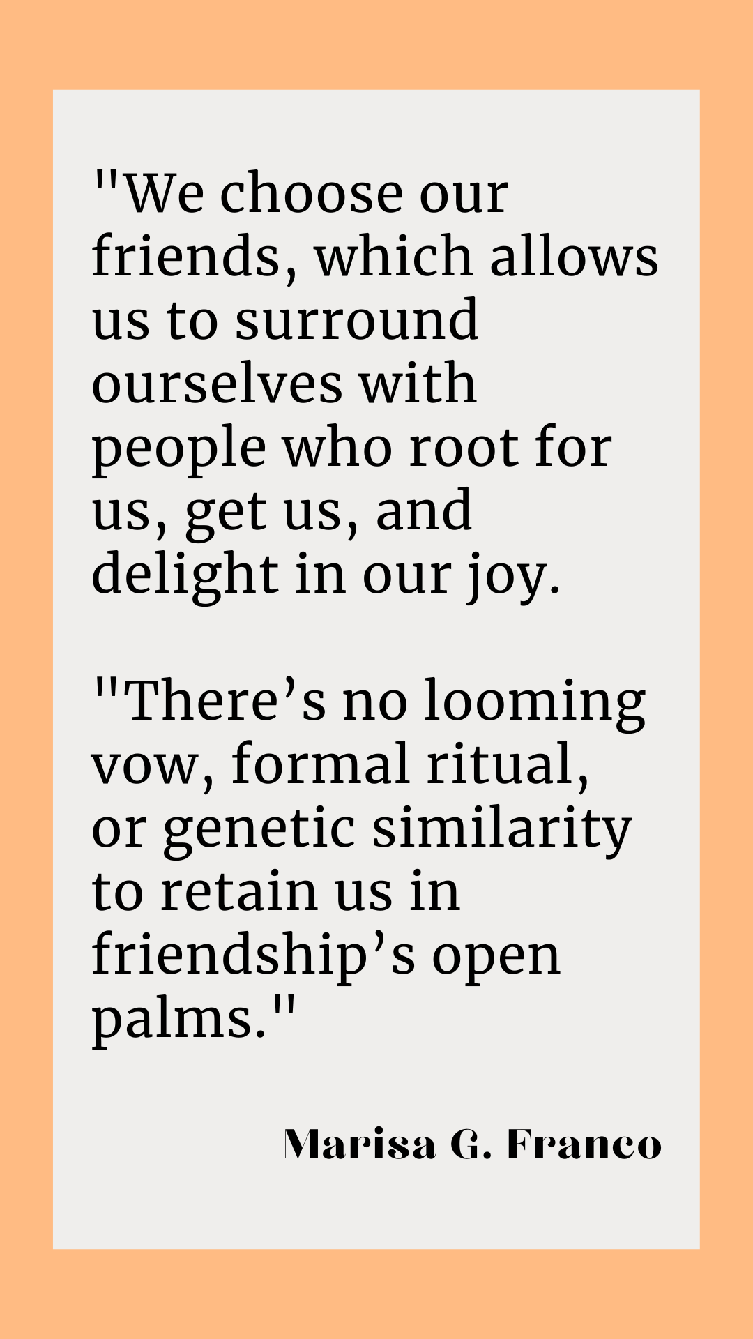 “We choose our friends, which allows us to surround ourselves with people who root for us, get us, and delight in our joy. There’s no looming vow, formal ritual, or genetic similarity to retain us in friendship’s open palms, said Marisa G. Franco. 