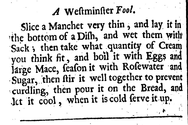 A Westminster Fool  Slice a Manchet very thin, and lay it in the bottom of Dish, and wet them with Sack, then take what quantity of Cream you think fit, and boil it with Eggs and large Mace, season it with Rosewater and Sugar, then stir it well together to prevent curdling, then pour it on the Bread, and let it cool, when it is cold serve it up.