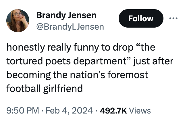 Brandy Jensen @BrandyLJensen Follow honestly really funny to drop "the tortured poets department" just after becoming the nation's foremost football girlfriend 9:50 PM Feb 4, 2024 492.7K Views ●