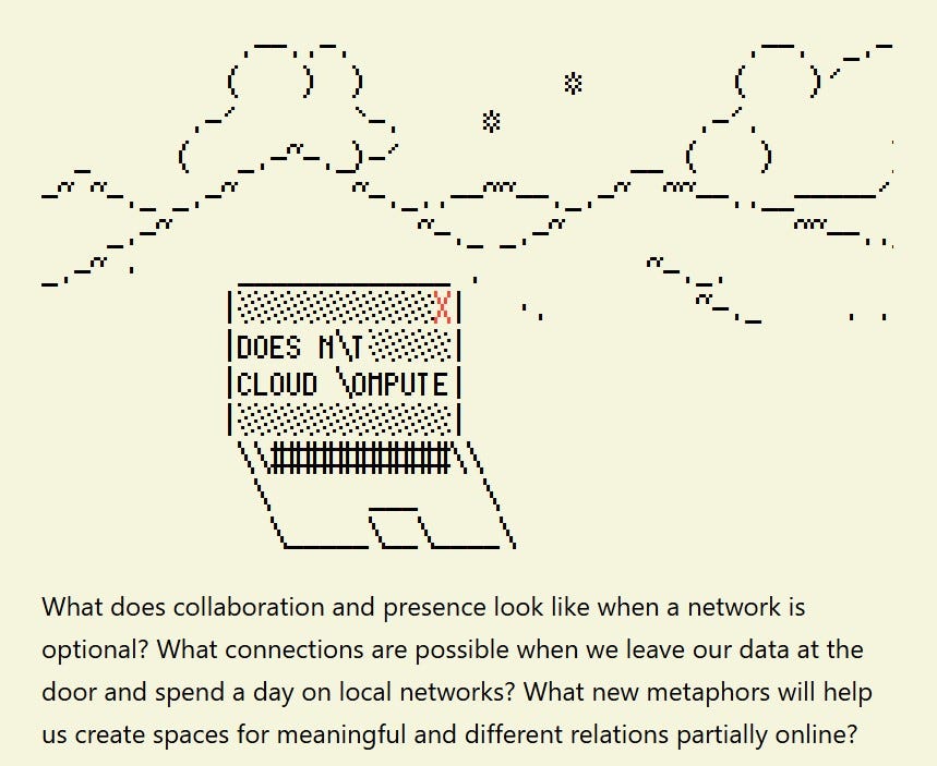 alt text:  What does collaboration and presence look like when a network is optional? What connections are possible when we leave our data at the door and spend a day on local networks? What new metaphors will help us create spaces for meaningful and different relations partially online? 