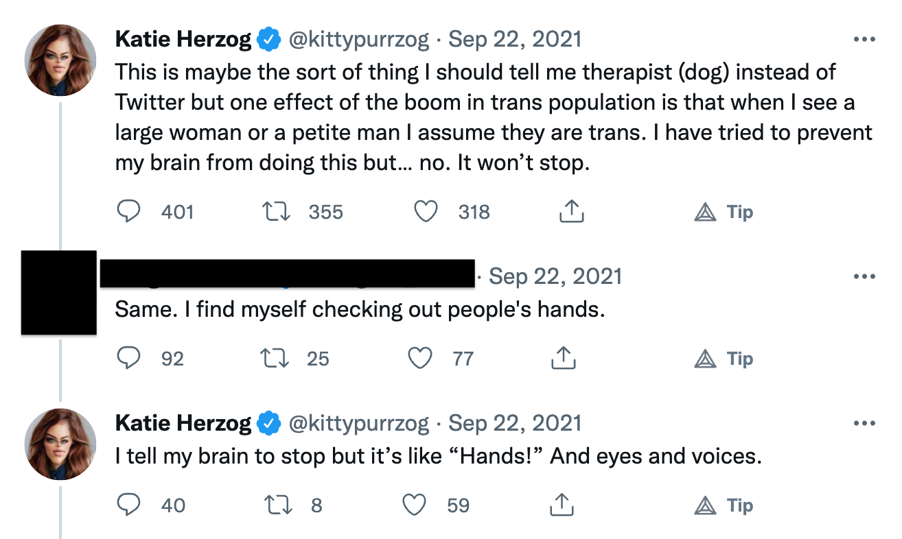 screenshot of a Twitter exchange from Sep 22, 2021. In the first tweet, Katie Herzog (@kittypurrzog) says: "This is maybe the sort of thing I should tell me therapist (dog) instead of Twitter but one effect of the boom in trans population is that when I see a large woman or a petite man I assume they are trans. I have tried to prevent my brain from doing this but… no. It won’t stop." Someone who's name I have blacked-out replies: "Same. I find myself checking out people's hands." Then Katie Herzog responds: 'I tell my brain to stop but it’s like “Hands!” And eyes and voices.'