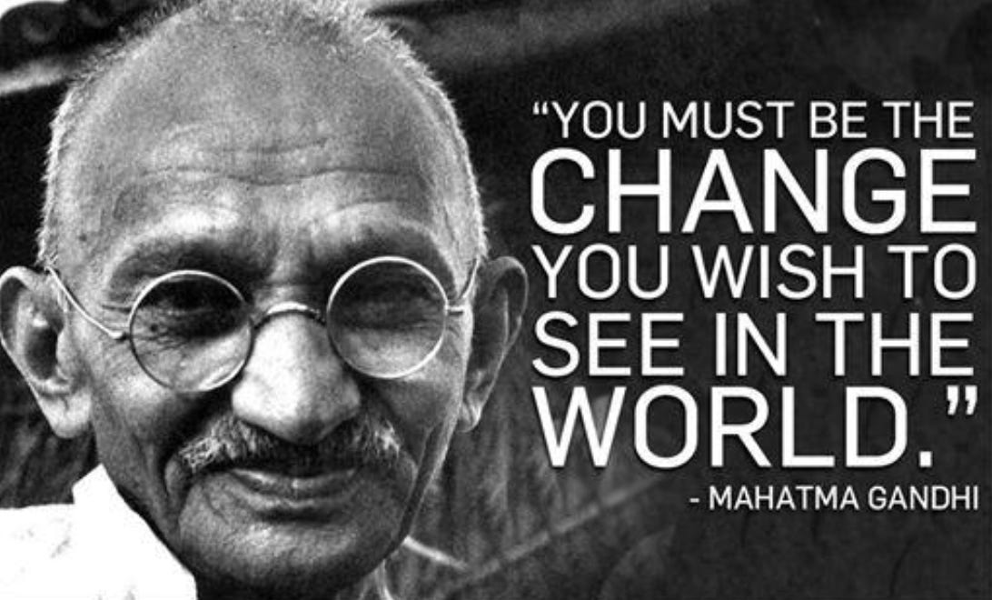 “You must be the change you wish to see in the world.” -Mahatma Gandhi