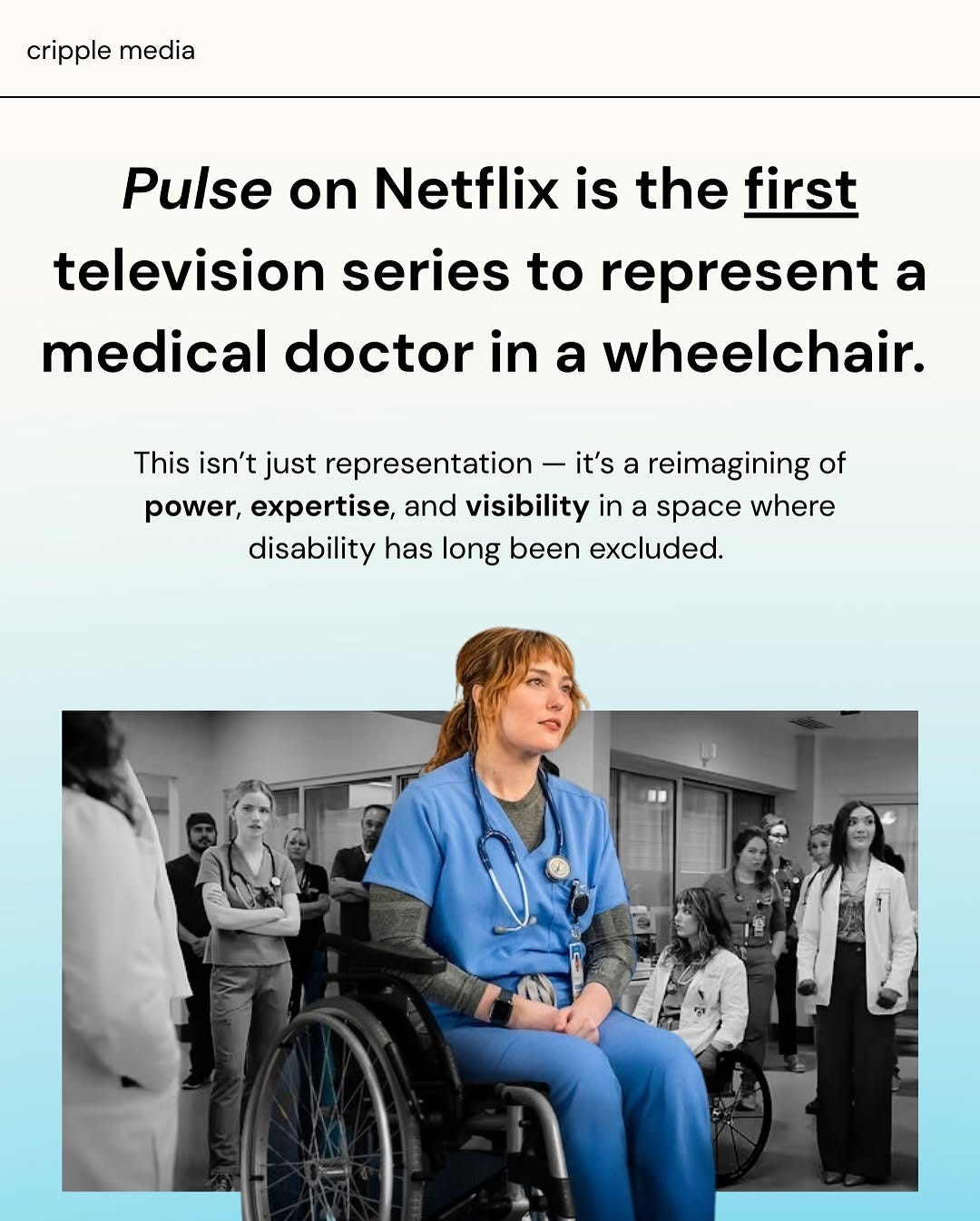 A slide features a bold and celebratory graphic by Cripple Media that reads: “Pulse on Netflix is the first television series to represent a medical doctor in a wheelchair.” Below that, it states, “This isn’t just representation — it’s a reimagining of power, expertise, and visibility in a space where disability has long been excluded.” The image includes a photo of a red-haired woman in blue scrubs, sitting confidently in a wheelchair at the center of a hospital hallway. She is in full color, while the surrounding doctors and nurses behind her are in black and white, visually emphasizing her presence and importance. The Cripple Media logo appears at the top left corner of the slide.